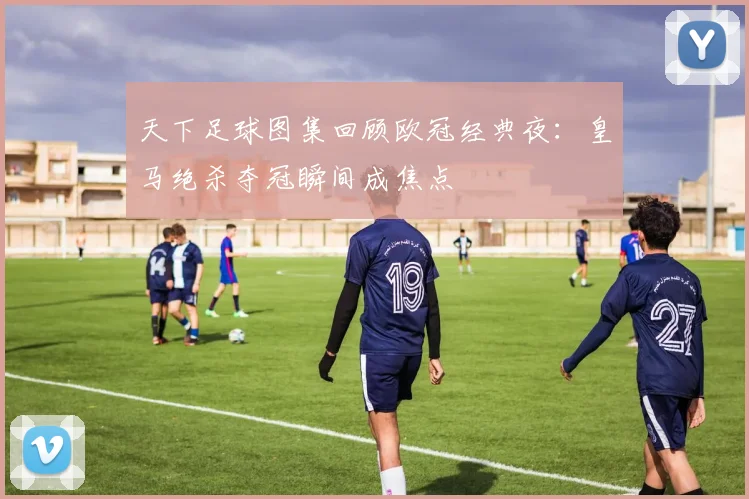 天下足球图集回顾欧冠经典夜：皇马绝杀夺冠瞬间成焦点