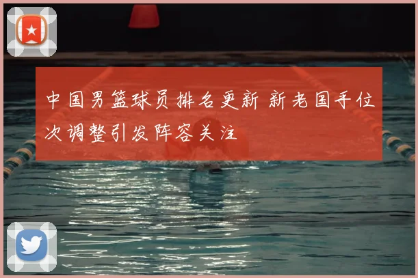 中国男篮球员排名更新 新老国手位次调整引发阵容关注