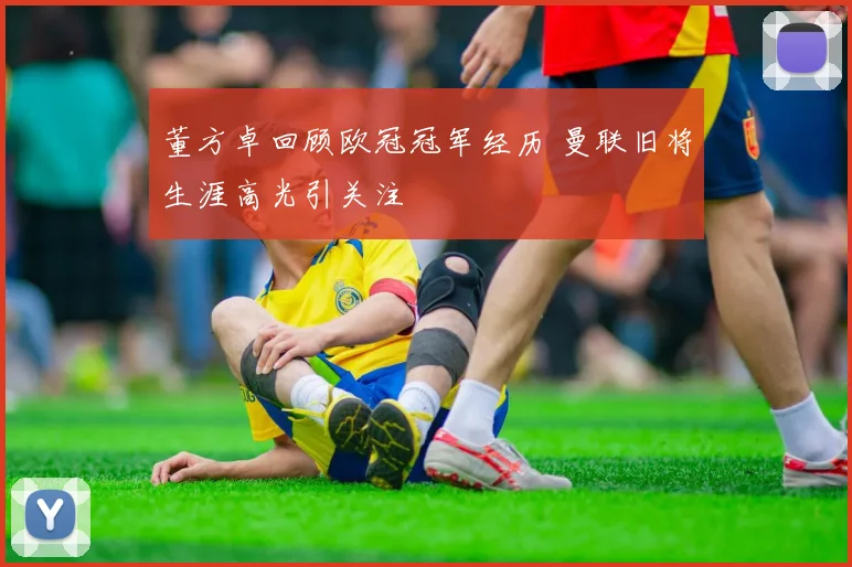 董方卓回顾欧冠冠军经历 曼联旧将生涯高光引关注