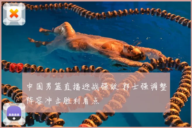 中国男篮直播迎战强敌 郭士强调整阵容冲击胜利看点
