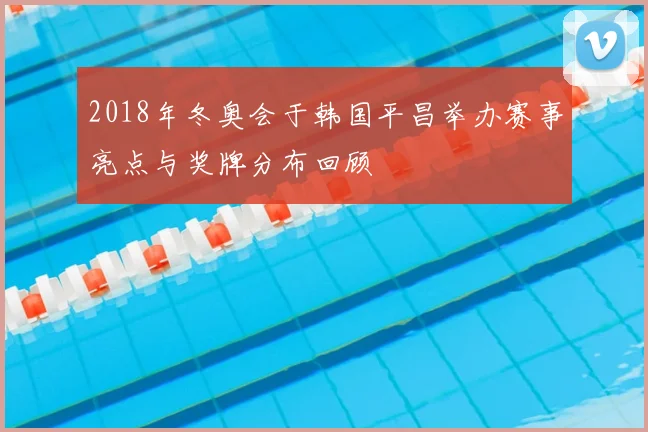 2018年冬奥会于韩国平昌举办赛事亮点与奖牌分布回顾