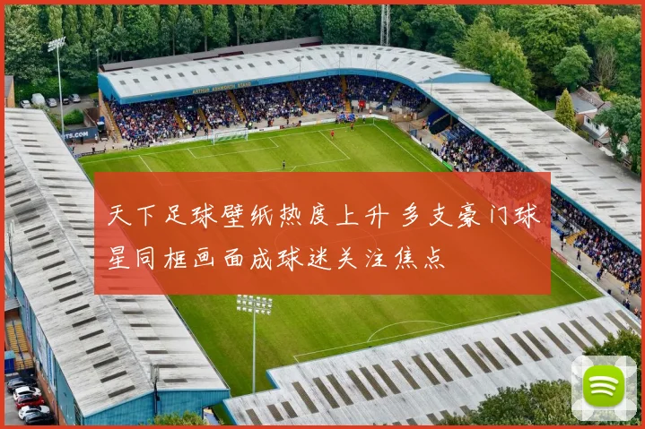 天下足球壁纸热度上升 多支豪门球星同框画面成球迷关注焦点