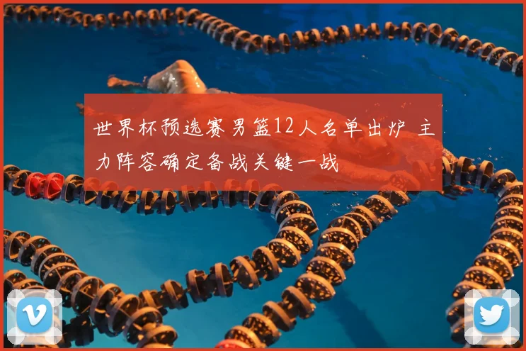 世界杯预选赛男篮12人名单出炉 主力阵容确定备战关键一战