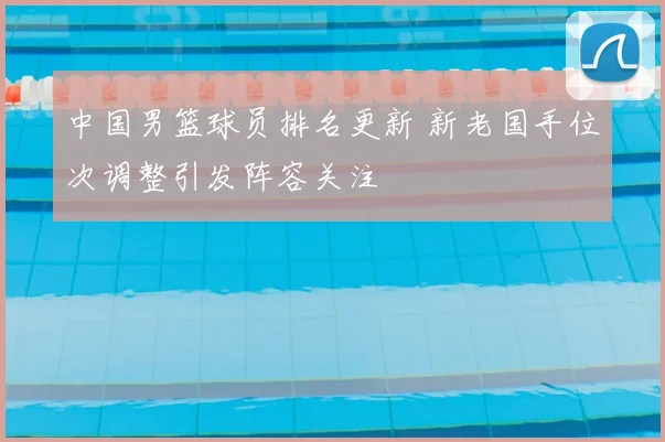 中国男篮球员排名更新 新老国手位次调整引发阵容关注