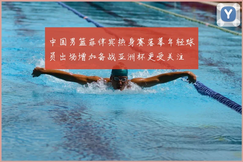 中国男篮菲律宾热身赛落幕年轻球员出场增加备战亚洲杯更受关注
