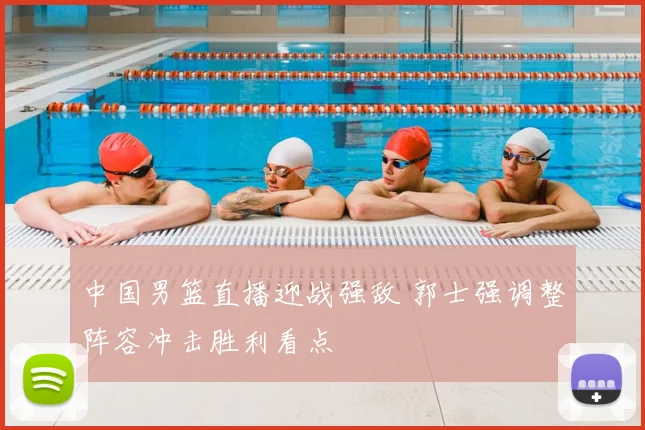 中国男篮直播迎战强敌 郭士强调整阵容冲击胜利看点