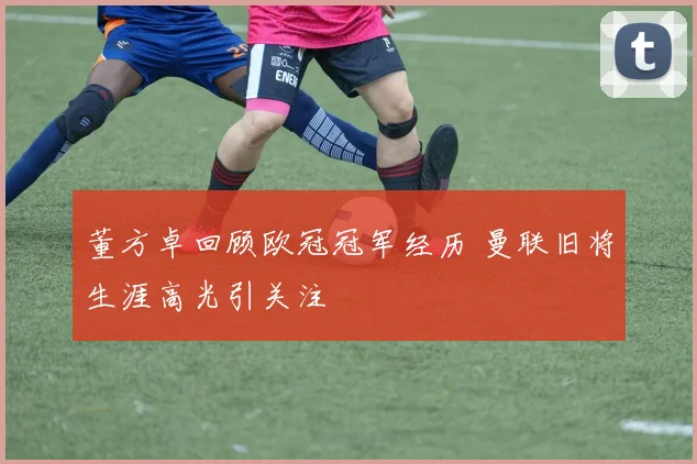 董方卓回顾欧冠冠军经历 曼联旧将生涯高光引关注