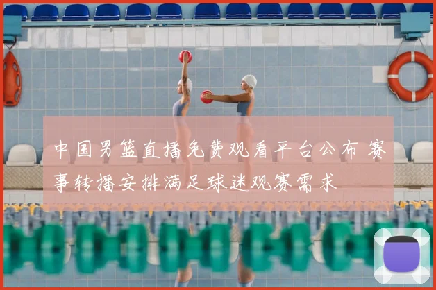 中国男篮直播免费观看平台公布 赛事转播安排满足球迷观赛需求