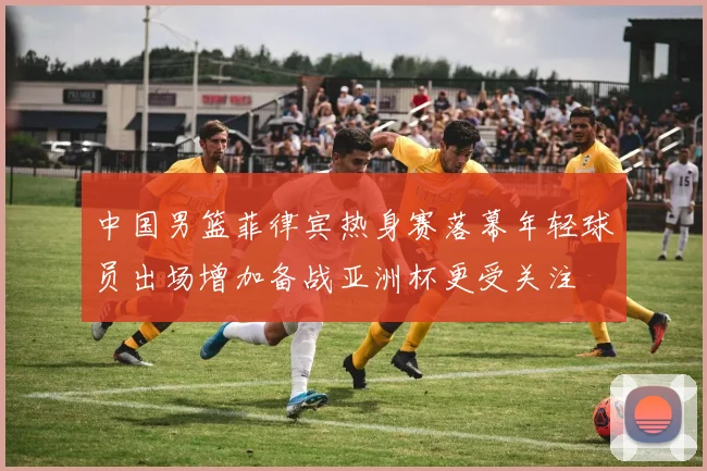 中国男篮菲律宾热身赛落幕年轻球员出场增加备战亚洲杯更受关注
