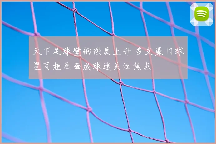 天下足球壁纸热度上升 多支豪门球星同框画面成球迷关注焦点