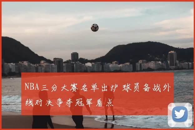 NBA三分大赛名单出炉 球员备战外线对决争夺冠军看点