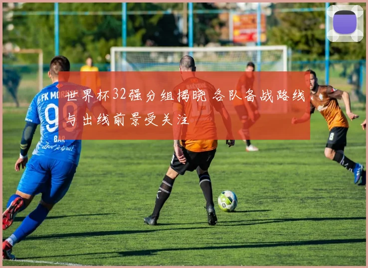 世界杯32强分组揭晓 各队备战路线与出线前景受关注