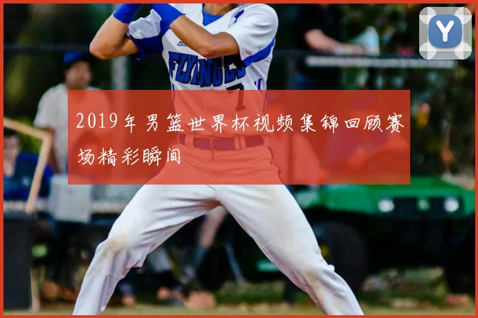 2019年男篮世界杯视频集锦回顾赛场精彩瞬间